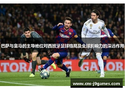 巴萨与皇马的主导地位对西班牙足球格局及全球影响力的深远作用