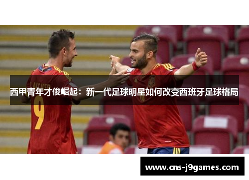 西甲青年才俊崛起:新一代足球明星如何改变西班牙足球格局 西甲青年才俊崛起:新一代足球明星如何改变西班牙足球格局