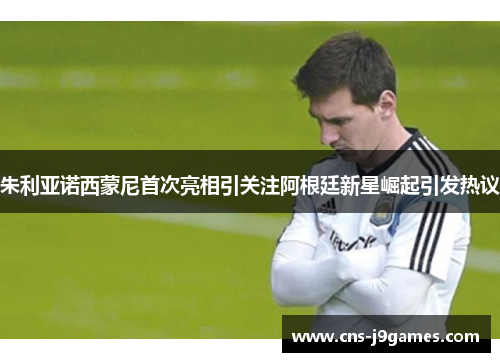 朱利亚诺西蒙尼首次亮相引关注阿根廷新星崛起引发热议