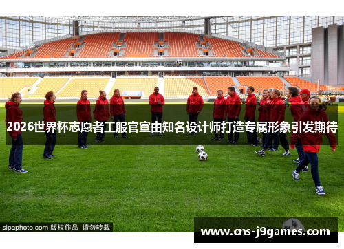 2026世界杯志愿者工服官宣由知名设计师打造专属形象引发期待 2026世界杯志愿者工服官宣由知名设计师打造专属形象引发期待