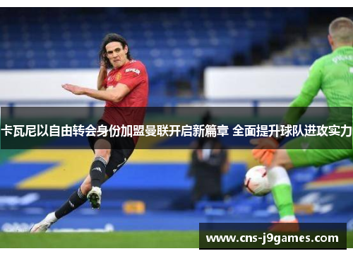 卡瓦尼以自由转会身份加盟曼联开启新篇章 全面提升球队进攻实力 卡瓦尼以自由转会身份加盟曼联开启新篇章 全面提升球队进攻实力
