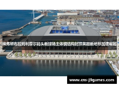 埃弗顿布拉姆利摩尔码头新球场主体钢结构封顶英超新地标加速崛起 埃弗顿布拉姆利摩尔码头新球场主体钢结构封顶英超新地标加速崛起