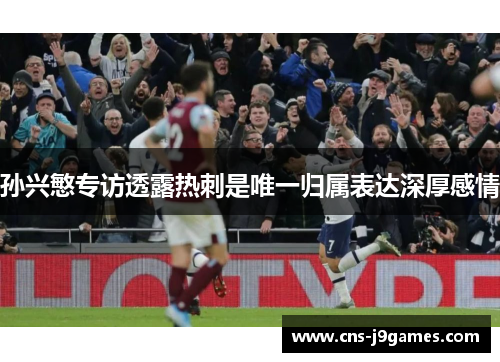 孙兴慜专访透露热刺是唯一归属表达深厚感情 孙兴慜专访透露热刺是唯一归属表达深厚感情