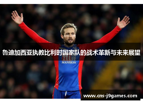 鲁迪加西亚执教比利时国家队的战术革新与未来展望 鲁迪加西亚执教比利时国家队的战术革新与未来展望